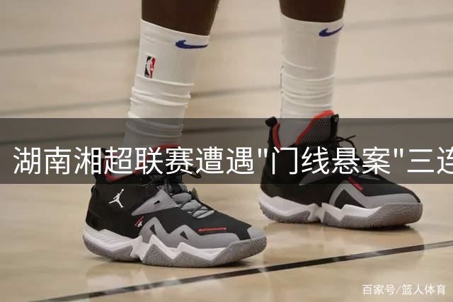 湖南湘超联赛遭遇"门线悬案"三连发：竞赛规则与科技革新如何共舞？